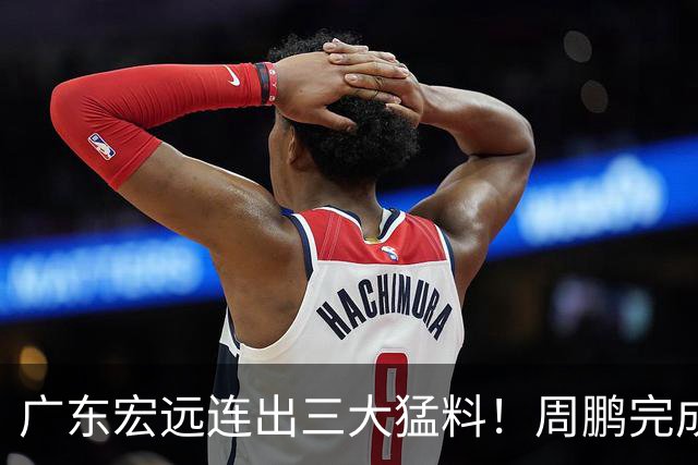 广东宏远连出三大猛料！周鹏完成签约，徐杰升任副队长，朱芳雨正式组建新队